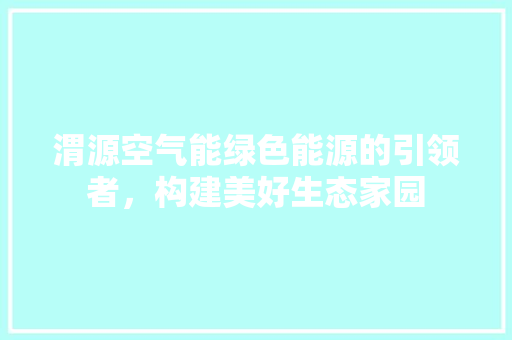 渭源空气能绿色能源的引领者，构建美好生态家园 贴膜