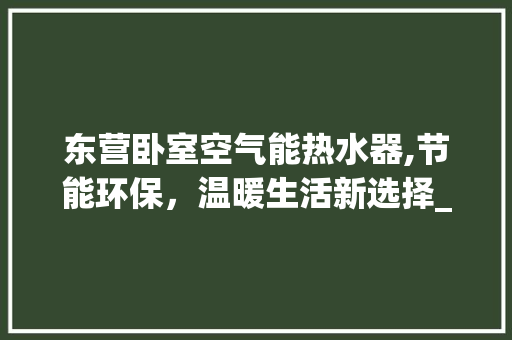 东营卧室空气能热水器,节能环保,温暖生活新选择_东营卧室空气能热水器销售 热水器 东营卧室空气能热水器,节能环保,温暖生活新选择_东营卧室空气能热水器销售 东营卧室空气能热水器,节能环保,温暖生活新选择_东营卧室空气能热水器销售 热水器