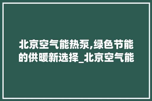 北京空气能热泵,绿色节能的供暖新选择_北京空气能热泵体验 北京空气能热泵,绿色节能的供暖新选择_北京空气能热泵体验 空调