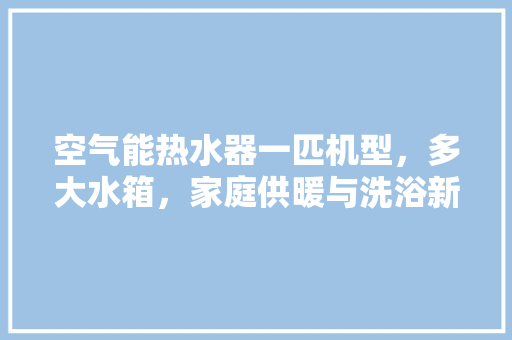 空气能热水器一匹机型，多大水箱，家庭供暖与洗浴新选择 旧房改造