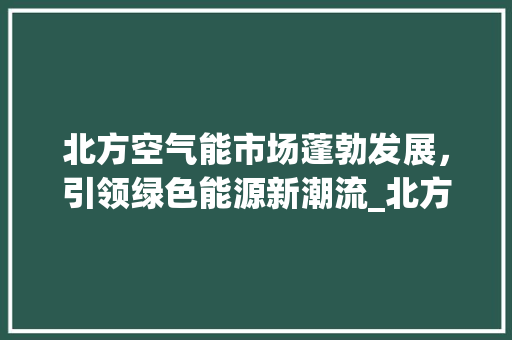 北方空气能市场蓬勃发展，引领绿色能源新潮流_北方空气能发展如何 北方空气能市场蓬勃发展，引领绿色能源新潮流_北方空气能发展如何 装修设计