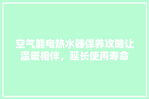 空气能电热水器保养攻略让温暖相伴，延长使用寿命 清洁保养