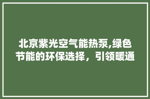 北京紫光空气能热泵,绿色节能的环保选择，引领暖通行业新潮流_北京紫光空气能热泵 北京紫光空气能热泵,绿色节能的环保选择，引领暖通行业新潮流_北京紫光空气能热泵 局部翻新
