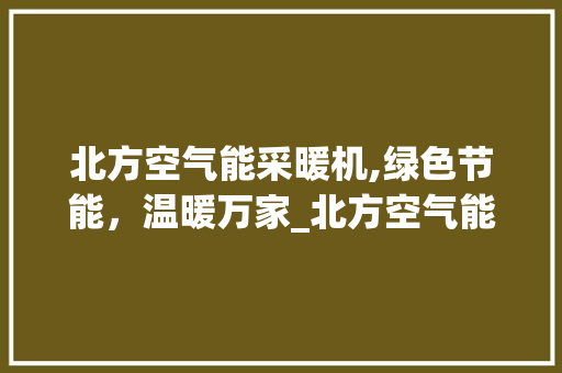 北方空气能采暖机,绿色节能，温暖万家_北方空气能采暖机 北方空气能采暖机,绿色节能，温暖万家_北方空气能采暖机 家电维护