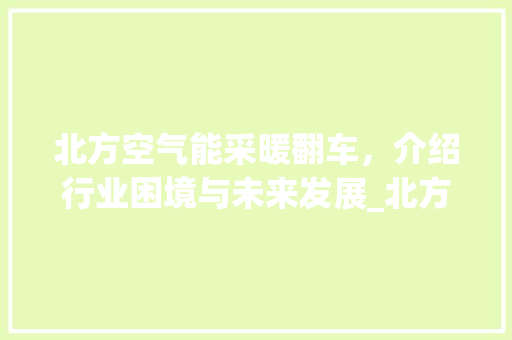北方空气能采暖翻车，介绍行业困境与未来发展_北方空气能采暖翻车 北方空气能采暖翻车，介绍行业困境与未来发展_北方空气能采暖翻车 旧房改造