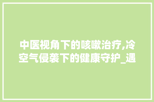 中医视角下的咳嗽治疗,冷空气侵袭下的健康守护_遇冷空气就咳嗽中医能治吗 中医视角下的咳嗽治疗,冷空气侵袭下的健康守护_遇冷空气就咳嗽中医能治吗 家电维护