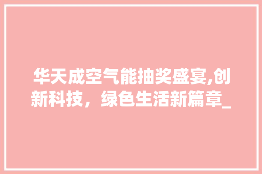 华天成空气能抽奖盛宴,创新科技，绿色生活新篇章_华天成空气能抽奖 华天成空气能抽奖盛宴,创新科技，绿色生活新篇章_华天成空气能抽奖 贴膜