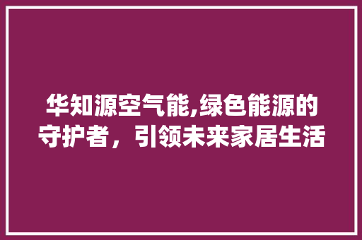 华知源空气能,绿色能源的守护者，引领未来家居生活新潮流_华知源空气能 华知源空气能,绿色能源的守护者，引领未来家居生活新潮流_华知源空气能 局部翻新