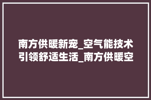 南方供暖新宠_空气能技术引领舒适生活_南方供暖空气能 南方供暖新宠_空气能技术引领舒适生活_南方供暖空气能 热水器