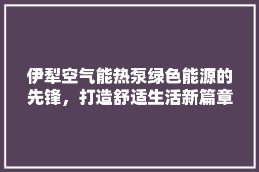 伊犁空气能热泵绿色能源的先锋，打造舒适生活新篇章 家具修理