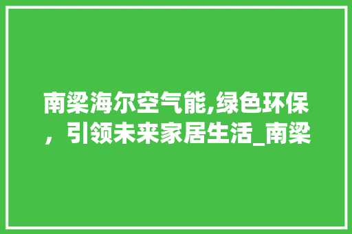 南梁海尔空气能,绿色环保，引领未来家居生活_南梁海尔空气能 南梁海尔空气能,绿色环保，引领未来家居生活_南梁海尔空气能 龙头管件