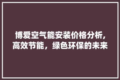 博爱空气能安装价格分析,高效节能，绿色环保的未来选择_博爱空气能安装价格 博爱空气能安装价格分析,高效节能，绿色环保的未来选择_博爱空气能安装价格 翻新改色