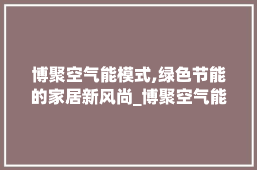 博聚空气能模式,绿色节能的家居新风尚_博聚空气能模式 博聚空气能模式,绿色节能的家居新风尚_博聚空气能模式 清洁保养