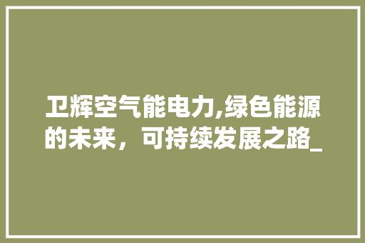 卫辉空气能电力,绿色能源的未来，可持续发展之路_卫辉空气能电力设计 卫辉空气能电力,绿色能源的未来，可持续发展之路_卫辉空气能电力设计 局部翻新