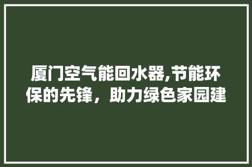 厦门空气能回水器,节能环保的先锋，助力绿色家园建设_厦门空气能回水器 厦门空气能回水器,节能环保的先锋，助力绿色家园建设_厦门空气能回水器 旧房改造