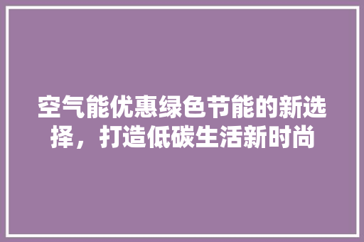 空气能优惠绿色节能的新选择，打造低碳生活新时尚 家电维护