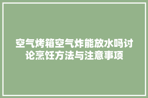 空气烤箱空气炸能放水吗讨论烹饪方法与注意事项 清洁保养
